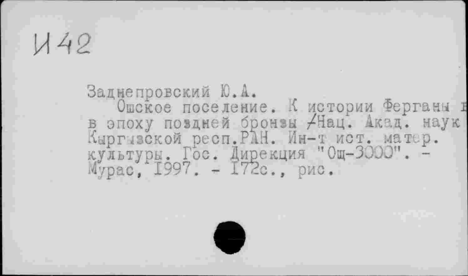 ﻿И42
Заднєпровский Ю.А.
Ошское поселение. К истории Ферганы : в эпоху поздней бронзы /Нац. Акад, наук Кыргызской респ.РАН. Ин-т ист. матер, культуры. Гос. Дирекция "Ощ-ЗООО". -Мурас, 1997. - 172с., рис.